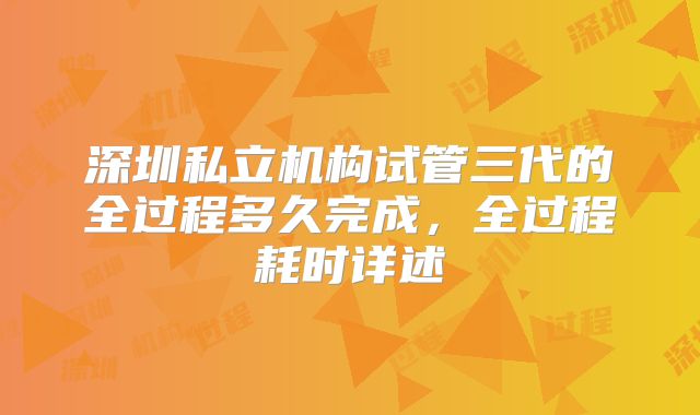 深圳私立机构试管三代的全过程多久完成,全过程耗时详述