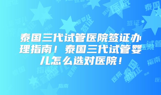泰国三代试管医院签证办理指南！泰国三代试管婴儿怎么选对医院！
