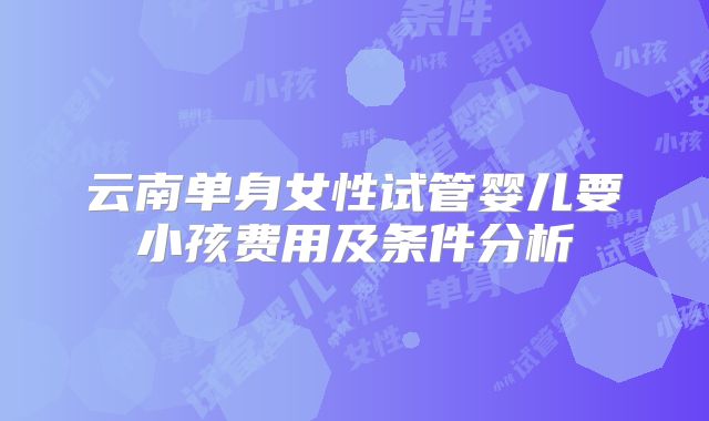 云南单身女性试管婴儿要小孩费用及条件分析