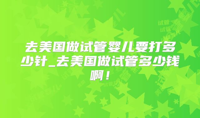 去美国做试管婴儿要打多少针_去美国做试管多少钱啊!