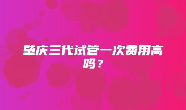 肇庆三代试管一次费用高吗？