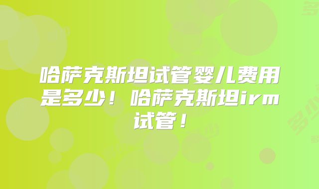 哈萨克斯坦试管婴儿费用是多少！哈萨克斯坦irm试管！
