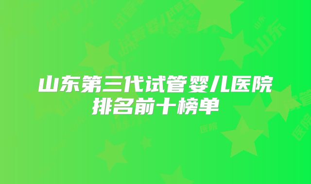 山东第三代试管婴儿医院排名前十榜单