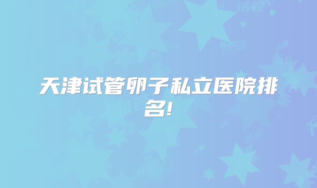 天津试管卵子私立医院排名!