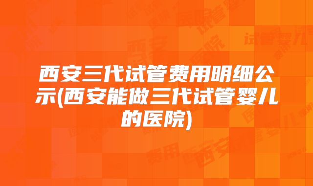 西安三代试管费用明细公示(西安能做三代试管婴儿的医院)