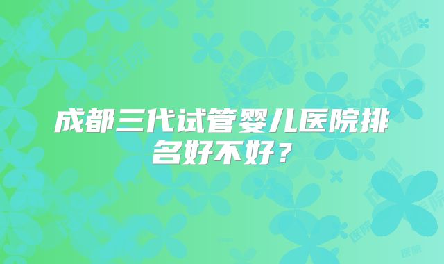 成都三代试管婴儿医院排名好不好？