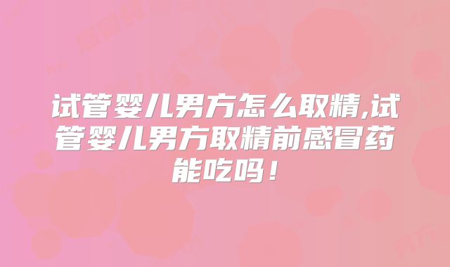 试管婴儿男方怎么取精,试管婴儿男方取精前感冒药能吃吗!