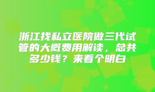 浙江找私立医院做三代试管的大概费用解读，总共多少钱？来看个明白