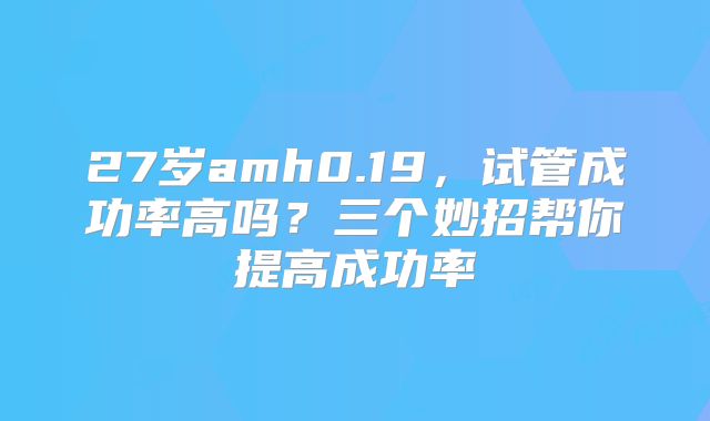 27岁amh0.19,试管成功率高吗?三个妙招帮你提高成功率