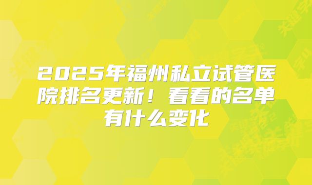 2025年福州私立试管医院排名更新！看看的名单有什么变化