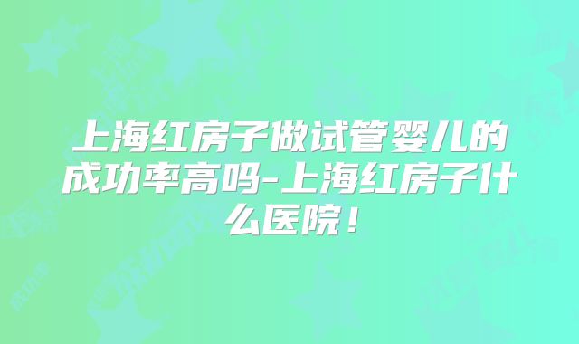 上海红房子做试管婴儿的成功率高吗-上海红房子什么医院！