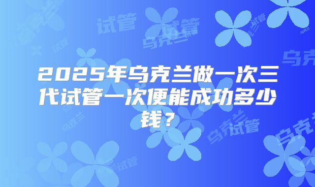 2025年乌克兰做一次三代试管一次便能成功多少钱？