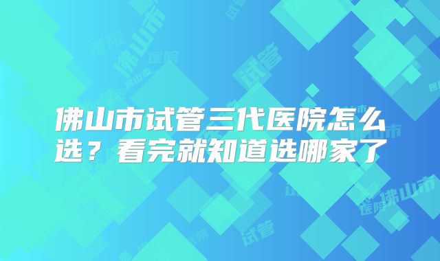 佛山市试管三代医院怎么选？看完就知道选哪家了