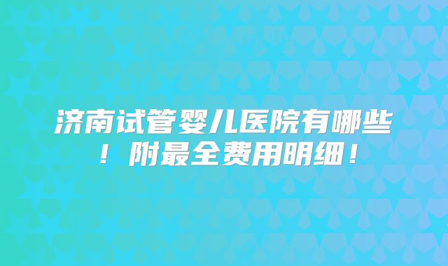 济南试管婴儿医院有哪些!附最全费用明细!