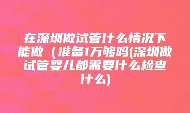 在深圳做试管什么情况下能做（准备1万够吗(深圳做试管婴儿都需要什么检查什么)