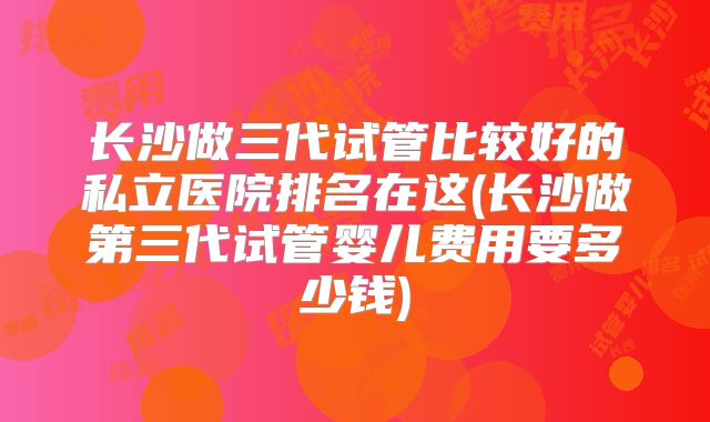 长沙做三代试管比较好的私立医院排名在这(长沙做第三代试管婴儿费用要多少钱)