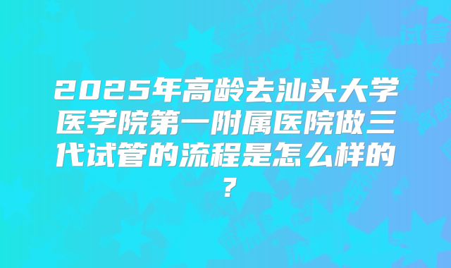 2025年高龄去汕头大学医学院第一附属医院做三代试管的流程是怎么样的？