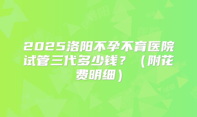 2025洛阳不孕不育医院试管三代多少钱？（附花费明细）