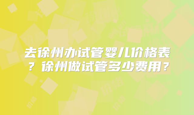 去徐州办试管婴儿价格表？徐州做试管多少费用？