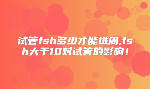 试管fsh多少才能进周,fsh大于10对试管的影响！