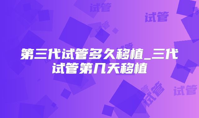第三代试管多久移植_三代试管第几天移植
