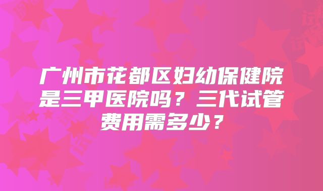 广州市花都区妇幼保健院是三甲医院吗?三代试管费用需多少?