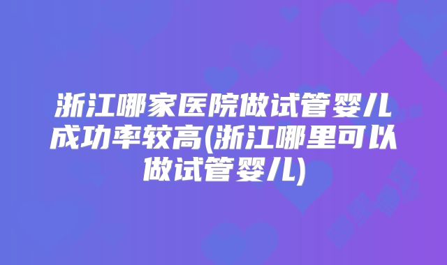 浙江哪家医院做试管婴儿成功率较高(浙江哪里可以做试管婴儿)
