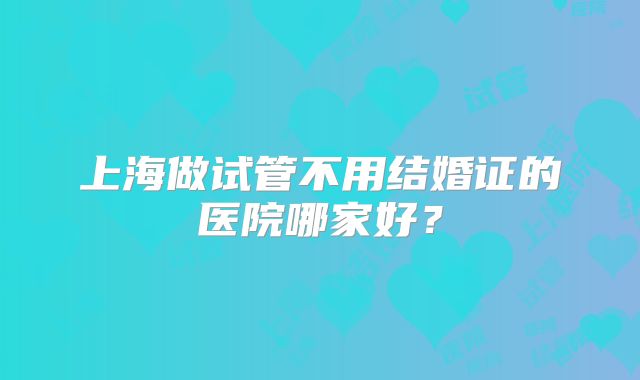 上海做试管不用结婚证的医院哪家好?
