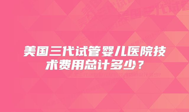 美国三代试管婴儿医院技术费用总计多少?
