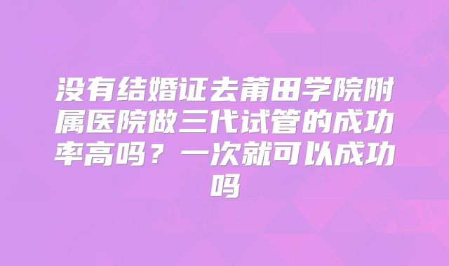 没有结婚证去莆田学院附属医院做三代试管的成功率高吗？一次就可以成功吗