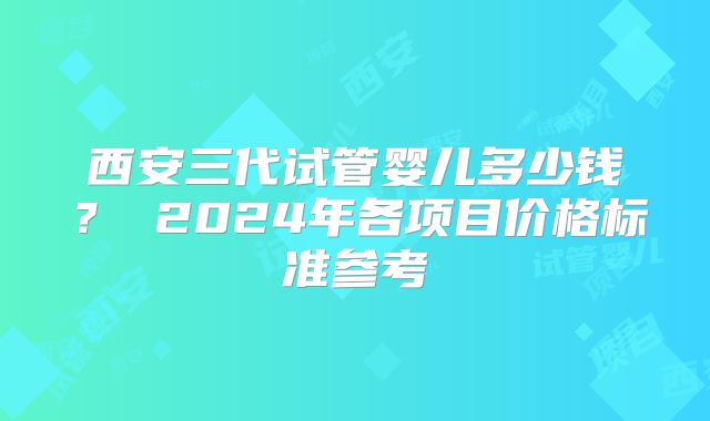 西安三代试管婴儿多少钱? 2024年各项目价格标准参考