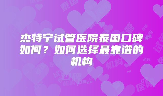 杰特宁试管医院泰国口碑如何？如何选择最靠谱的机构