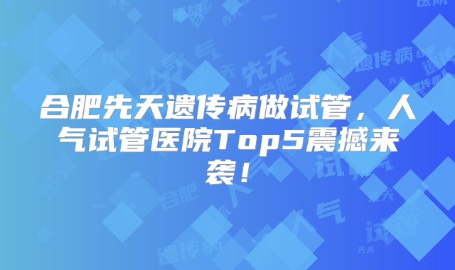 合肥先天遗传病做试管，人气试管医院Top5震撼来袭！