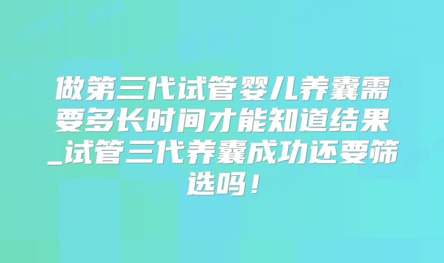 做第三代试管婴儿养囊需要多长时间才能知道结果_试管三代养囊成功还要筛选吗!