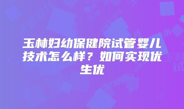 玉林妇幼保健院试管婴儿技术怎么样?如何实现优生优