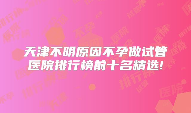 天津不明原因不孕做试管医院排行榜前十名精选!