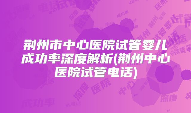 荆州市中心医院试管婴儿成功率深度解析(荆州中心医院试管电话)