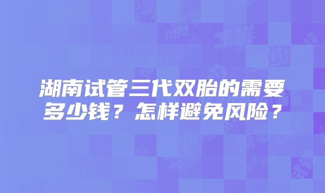 湖南试管三代双胎的需要多少钱？怎样避免风险？