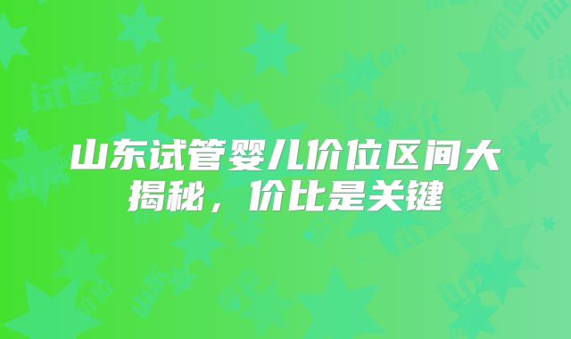 山东试管婴儿价位区间大揭秘,价比是关键