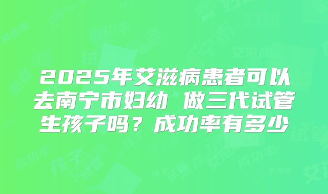 2025年艾滋病患者可以去南宁市妇幼 做三代试管生孩子吗？成功率有多少