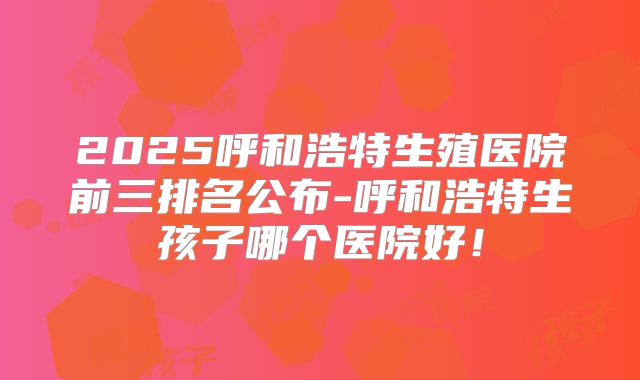 2025呼和浩特生殖医院前三排名公布-呼和浩特生孩子哪个医院好！