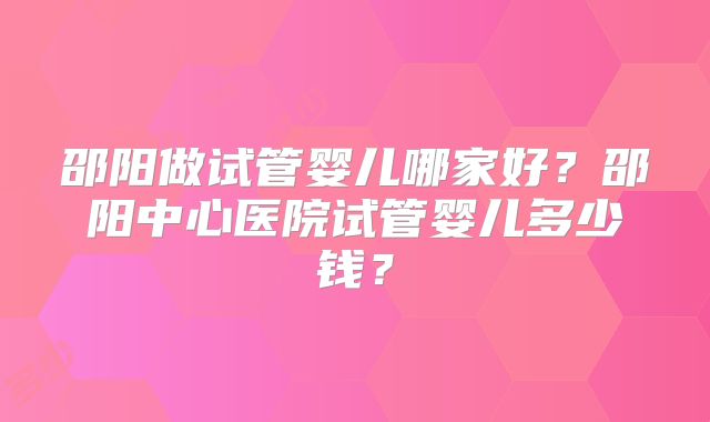 邵阳做试管婴儿哪家好?邵阳中心医院试管婴儿多少钱?