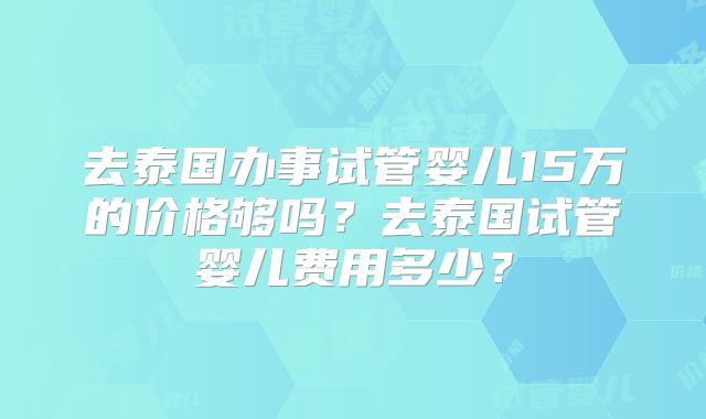 去泰国办事试管婴儿15万的价格够吗？去泰国试管婴儿费用多少？