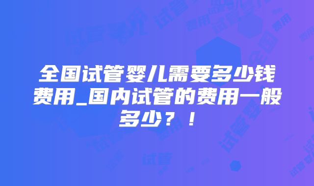 全国试管婴儿需要多少钱费用_国内试管的费用一般多少？！