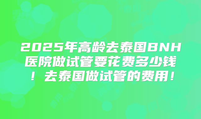 2025年高龄去泰国BNH医院做试管要花费多少钱！去泰国做试管的费用！