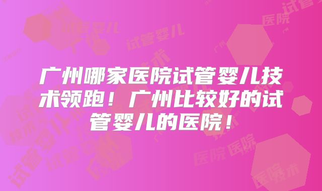 广州哪家医院试管婴儿技术领跑！广州比较好的试管婴儿的医院！