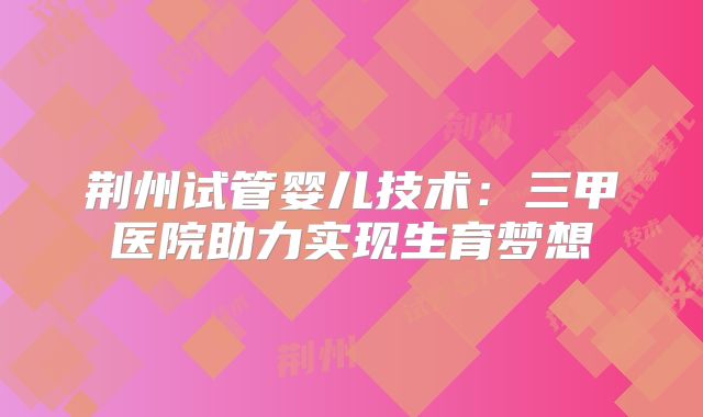 荆州试管婴儿技术:三甲医院助力实现生育梦想