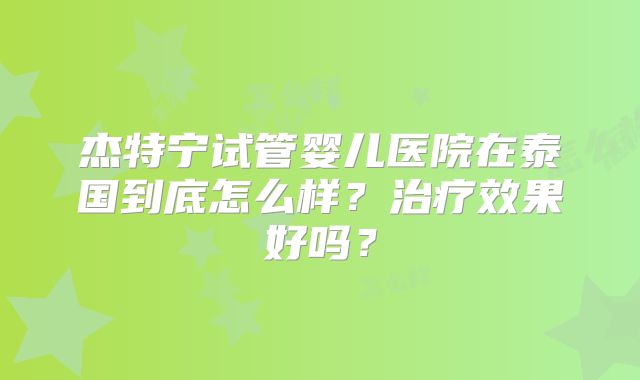 杰特宁试管婴儿医院在泰国到底怎么样？治疗效果好吗？