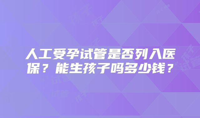 人工受孕试管是否列入医保？能生孩子吗多少钱？