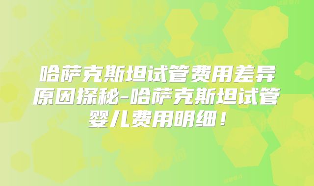 哈萨克斯坦试管费用差异原因探秘-哈萨克斯坦试管婴儿费用明细！